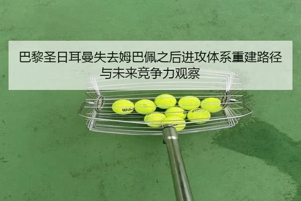 巴黎圣日耳曼失去姆巴佩之后进攻体系重建路径与未来竞争力观察
