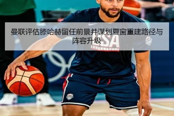 曼联评估滕哈赫留任前景并谋划夏窗重建路径与阵容升级
